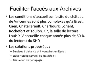 Faciliter l’accès aux Archives
• Les conditions d’accueil sur le site du château
de Vincennes sont plus complexes qu’à Brest,
Caen, Châtellerault, Cherbourg, Lorient,
Rochefort et Toulon. Or, la salle de lecture
Louis XIV accueille chaque année plus de 50 %
du lectorat du SHD
• Les solutions proposées :
– Services à distance et inventaires en ligne ;
– Ouverture le samedi ou en soirée ;
– Beaucoup de pédagogie…

 