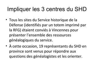 Impliquer les 3 centres du SHD
• Tous les sites du Service historique de la
Défense (identifiés par un totem imprimé par
la RFG) étaient conviés à Vincennes pour
présenter l’ensemble des ressources
généalogiques du service.
• À cette occasion, 19 représentants du SHD en
province sont venus pour répondre aux
questions des généalogistes et les orienter.

 