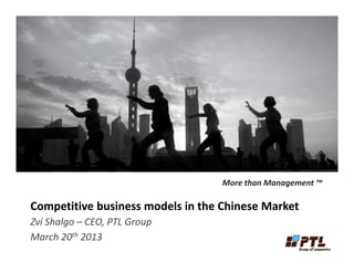 Competitive business models in the Chinese MarketCompetitive business models in the Chinese Market
Zvi Shalgo – CEO, PTL Group
March 20th 2013
More than Management ™
 