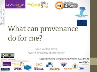What can provenance
           do for me?
                                                    Stian Soiland-Reyes
                                              myGrid, University of Manchester

This work is licensed under a                           Ocean Sampling Day planning Bremen 2013-03-21
Creative Commons Attribution 3.0 Unported License
 
