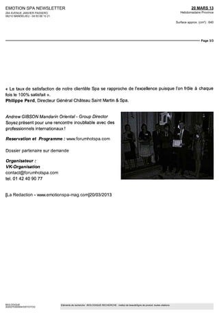 EMOTION SPA NEWSLETTER                                                                                                                               20 MARS 13
264 AVENUE JANVIER PASSERO                                                                                                                   Hebdomadaire Province
06210 MANDELIEU - 04 93 68 10 21

                                                                                                                                          Surface approx. (cm²) : 640




                                                                                                                                                           Page 3/3




« Le taux de satisfaction de notre clientèle Spa se rapproche de l'excellence puisque l'on frôle à chaque
fois le 100% satisfait ».
Philippe Perd, Directeur Général Château Saint Martin & Spa.


Andrew GIBSON Mandarin Oriental - Group Director
Soyez présent pour une rencontre inoubliable avec des
professionnels internationaux !

Réservation et Programme : www.forumhotspa.com

Dossier partenaire sur demande

Organisateur :
VK-Organisation
contact@forumhotspa.com
tel. 01 42 40 90 77


[La Redaction - www.emotionspa-mag.com]20/03/2013




BIOLOGIQUE                         Eléments de recherche : BIOLOGIQUE RECHERCHE : institut de beauté/ligne de produit, toutes citations
2020275300504/GST/OTO/2
 