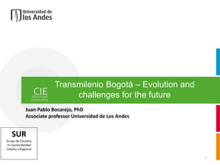 Transmilenio Bogotá – Evolution and
                             challenges for the future
            Juan Pablo Bocarejo, PhD
            Associate professor Universidad de Los Andes


   SUR
Grupo de Estudios
En Sostenibilidad
Urbana y Regional

                                                              1
 