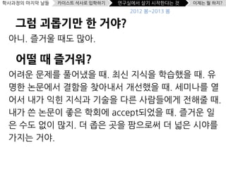 학사과정의 마지막 날들   카이스트 석사로 입학하기   연구실에서 살기 시작한다는 것   이제는 뭘 하지?
                                  2012 봄~2013 봄

   그럼 괴롭기만 한 거야?
 아니. 즐거울 때도 많아.

   어떨 때 즐거워?
 어려운 문제를 풀어냈을 때. 최신 지식을 학습했을 때. 유
 명한 논문에서 결함을 찾아내서 개선했을 때. 세미나를 열
 어서 내가 익힌 지식과 기술을 다른 사람들에게 전해줄 때.
 내가 쓴 논문이 좋은 학회에 accept되었을 때. 즐거운 일
 은 수도 없이 많지. 더 좁은 곳을 팜으로써 더 넓은 시야를
 가지는 거야.
 