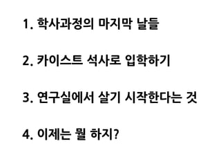 학사과정의 마지막 날들   카이스트 석사로 입학하기   연구실에서 살기 시작한다는 것   이제는 뭘 하지?




     1. 학사과정의 마지막 날들

     2. 카이스트 석사로 입학하기

     3. 연구실에서 살기 시작한다는 것

     4. 이제는 뭘 하지?
 