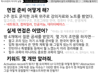 학사과정의 마지막 날들   카이스트 석사로 입학하기    연구실에서 살기 시작한다는 것   이제는 뭘 하지?
               2011 가을~2012 봄

     면접 준비 어떻게 해?
 2주 정도 굵직한 과목 위주로 강의자료와 노트를 봤었다.
 알고리즘, 데이터구조, 프로그래밍 언어, 컴퓨터 구조, 운영체제
 + 네트워크, 컴파일러, 인공지능, 데이터베이스 …

     실제 면접은 어땠어?                “자네는 참 자유로운 영혼이군?”
 방 4개에서 질문 공세를 받았지. 몇 가지 조언을 하자면…
 •   짧고 조리 있는 자기 소개를 준비할 것. 한국어 영어 둘 다.
 •   입학 원서에서 쓴 ‘면학 계획’을 왜 그렇게 썼는지 생각해둘 것.
 •   인턴이나 특별활동 등에서 뭘 느꼈는지 미리 정리해볼 것.
 •   필수 과목이 아니라도 중요한 과목이 많다. 네트워크, AI, 컴파일러, 확통

     키워드 몇 개만 알려줘.
 Activation record가 뭐지? 웹 요리책의 UI 디자인을 어떻게 할까? Abstraction
 의 장단점과 그에 따른 성능 이슈는? 100만 명의 수능 점수가 한 파일에 있으면
 그걸 어떻게 정렬할까? 버블소트하면 왜 안될까?
 
