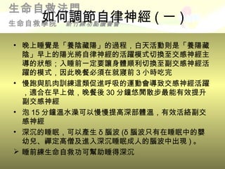 生命自救法門
    如何調節自律神經 ( 一 )
生命自救學院新竹練功點讀書會


• 晚上睡覺是「養陰藏陽」的過程，白天活動則是「養陽藏
  陰」早上的陽光將自律神經的活躍模式切換至交感神經主
  導的狀態；入睡前一定要讓身體順利切換至副交感神經活
  躍的模式，因此晚餐必須在就寢前 3 小時吃完
• 慢跑與肌肉訓練這類促進呼吸的運動會導致交感神經活躍
  ，適合在早上做，晚餐後 30 分鐘悠閒散步最能有效提升
  副交感神經
• 泡 15 分鐘溫水澡可以慢慢提高深部體溫，有效活絡副交
  感神經
• 深沉的睡眠，可以產生 δ 腦波 (δ 腦波只有在睡眠中的嬰
  幼兒、禪定高僧及進入深沉睡眠成人的腦波中出現 ) 。
 睡前練生命自救功可幫助睡得深沉
 