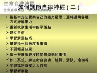 生命自救法門
    如何調節自律神經 ( 二 )
生命自救學院新竹練功點讀書會

• 最基本方法覺察自己的能力極限，適時運用各種
  方式紓解壓力
 重新找到生活中的平衡點
 建立自信
 學習溝通技巧
 學著換一個角度看事情
 不要輕易放棄
 做一些讓腦袋沒時間想煩惱的事情
 如：冥想、練生命自救功、跳舞、清談、瑜珈等
 度假或旅遊接近大自然
 學習新事物
 
