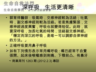 生命自救法門
     深呼吸 生活更清晰
生命自救學院新竹練功點讀書會

• 郭育祥醫師：吸氣時，交感神經較為活絡；吐氣
  時，副交感神經則較為活絡。若是焦慮緊張，交
  感神經過度興奮，呼吸也就變得短促。此時，就
  要深呼吸，加長吐氣的時間，活絡副交感神經。
  「穩定而深沉的呼吸，是唯一可以調節自律神經
  的方法。」
• 正確呼吸要用鼻子呼吸
 如有下列情形表示常用嘴呼吸 : 嘴巴經常不自覺
  張開、起床後喉嚨感到刺痛、下顎前凸、有暴牙
  ~ 商業周刊 1263 期 (2012.2.3) 專訪
 