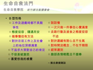 生命自救法門
生命自救學院   新竹練功點讀書會


• B 型性格
  □ 工作及遊戲時都不具競    □ 說話慢
     爭性           □ 一次只做一件事但心覺滿意
  □ 態度從容，隨遇而安     □ 走路行動及進食之態度從容
  □ 做事慢但有方法          不迫
  □ 對於目前工作上及社會    □ 對於遲緩有耐心且不生氣
     上的地位深感滿意     □ 對時間沒概念，不在乎期限
  □ 不追求大眾對自己的肯定   □ 經常遲到
  □ 不容易被激怒        □ 臉部表情輕鬆且不握拳
  □ 喜愛悠哉的感覺
                  ~ 摘自康健雜誌
 