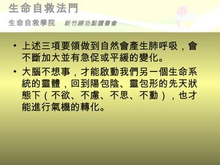 生命自救法門
生命自救學院   新竹練功點讀書會


• 上述三項要領做到自然會產生肺呼吸，會
  不斷加大並有急促或平緩的變化。
• 大腦不想事，才能啟動我們另一個生命系
  統的靈體，回到陽包陰、靈包形的先天狀
  態下（不欲、不慮、不思、不動），也才
  能進行氣機的轉化。
 