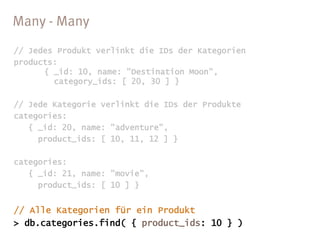 // Jedes Produkt verlinkt die IDs der Kategorien
products:
      { _id: 10, name: "Destination Moon",
        category_ids: [ 20, 30 ] }

// Jede Kategorie verlinkt die IDs der Produkte
categories:
   { _id: 20, name: "adventure",
     product_ids: [ 10, 11, 12 ] }

categories:
   { _id: 21, name: "movie",
     product_ids: [ 10 ] }
 