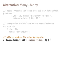 // Jedes Produkt verlinkt die IDs der Kategorien
products:
      { _id: 10, name: "Destination Moon",
        category_ids: [ 20, 30 ] }

// Kategorien beinhalten keine Assoziationen
categories:
   { _id: 20,
     name: "adventure"}
 