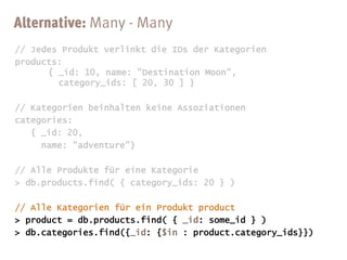 // Jedes Produkt verlinkt die IDs der Kategorien
products:
      { _id: 10, name: "Destination Moon",
        category_ids: [ 20, 30 ] }

// Kategorien beinhalten keine Assoziationen
categories:
   { _id: 20,
     name: "adventure"}

// Alle Produkte für eine Kategorie
> db.products.find( { category_ids: 20 } )
 