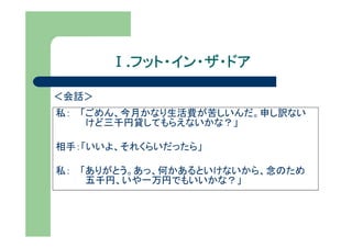 Ⅰ.フット・イン・ザ・ドア
         フット・イン・ザ・ドア

＜会話＞
私： 「ごめん、今月かなり生活費が苦しいんだ。申し訳ない
    けど三千円貸してもらえないかな？」

相手：「いいよ、それくらいだったら」

私： 「ありがとう。あっ、何かあるといけないから、念のため
    五千円、いや一万円でもいいかな？」
 
