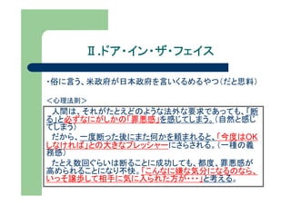 Ⅱ.ドア・イン・ザ・フェイス
       ドア・イン・ザ・フェイス

・俗に言う、米政府が日本政府を言いくるめるやつ（だと思料）

＜心理法則＞
 人間は、それがたとえどのような法外な要求であっても、「断
る」と必ずなにがしかの「罪悪感」を感じてしまう。（自然と感じ
てしまう）
 だから、一度断った後にまた何かを頼まれると、「今度はOK
しなければ」との大きなプレッシャーにさらされる。（一種の義
務感）
 たとえ数回ぐらいは断ることに成功しても、都度、罪悪感が
高められることになり不快。「こんなに嫌な気分になるのなら、
いっそ譲歩して相手に気に入られた方が・・・」と考える。
 