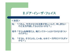 Ⅱ.ドア・イン・ザ・フェイス
         ドア・イン・ザ・フェイス

＜会話＞
私： 「ごめん、今月かなり生活費が苦しいんだ。申し訳ない
    けど五万円貸してもらえないかな？」

相手：「そりゃあ無理だよ。俺だってローンとかでかなりきつい
    んだから」

私： 「そうか。そうだよな。じゃあ、せめて一万円だけでもダメ
    かな？」
 