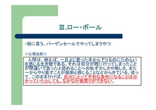 Ⅲ.ロー・ボール
           ロー・ボール

・俗に言う、バーゲンセールでやってしまうやつ

＜心理法則＞
 人間は、例えば、一旦よじ登った木から下りるのにためらい
を感じる生き物である。それは自分が既に行ってしまったこと
が間違いであったと認めることへの恥ずかしさや悔しさ、また
一からやり直すことが面倒と感じることなどからきている。従っ
て、このまま行けば、自分にとって不利な条件になることは分
かっていたとしても、なかなか後戻りができない。
 