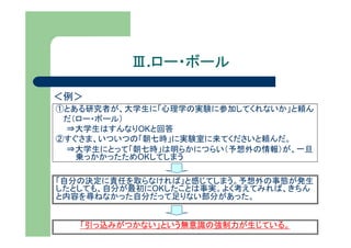 Ⅲ.ロー・ボール
            ロー・ボール

＜例＞
①とある研究者が、大学生に「心理学の実験に参加してくれないか」と頼ん
 だ（ロー・ボール）
 ⇒大学生はすんなりOKと回答
②すぐさま、いついつの「朝七時」に実験室に来てくださいと頼んだ。
 ⇒大学生にとって「朝七時」は明らかにつらい（予想外の情報）が、一旦
   乗っかかったためOKしてしまう

「自分の決定に責任を取らなければ」と感じてしまう。予想外の事態が発生
したとしても、自分が最初にOKしたことは事実。よく考えてみれば、きちん
と内容を尋ねなかった自分だって足りない部分があった。


   「引っ込みがつかない」という無意識の強制力が生じている。
 