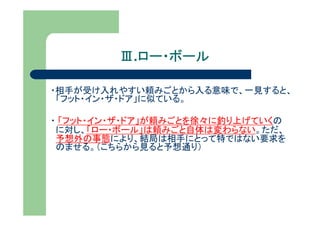 Ⅲ.ロー・ボール
           ロー・ボール

・相手が受け入れやすい頼みごとから入る意味で、一見すると、
 「フット・イン・ザ・ドア」に似ている。

・ 「フット・イン・ザ・ドア」が頼みごとを徐々に釣り上げていくの
 に対し、「ロー・ボール」は頼みごと自体は変わらない。ただ、
 予想外の事態により、結局は相手にとって特ではない要求を
 のませる。（こちらから見ると予想通り）
 