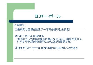 Ⅲ.ロー・ボール
          ロー・ボール

＜手順＞
①最終的な目標を設定（「一万円を借りる」と仮定）

②「ロー・ボール」を投げる
 （相手にとって不利な条件に触れなかったり、相手が受け入
 れやすそうな条件を提示したりしながら要請する）

③相手が「ロー・ボール」を受け取ったら本当のことを言う
 