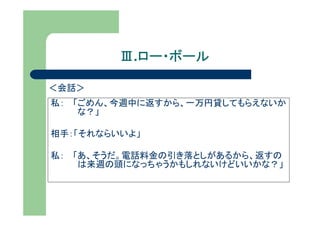 Ⅲ.ロー・ボール
           ロー・ボール

＜会話＞
私： 「ごめん、今週中に返すから、一万円貸してもらえないか
    な？」

相手：「それならいいよ」

私： 「あ、そうだ。電話料金の引き落としがあるから、返すの
    は来週の頭になっちゃうかもしれないけどいいかな？」
 