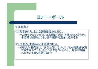 Ⅲ.ロー・ボール
          ロー・ボール

＜注意点＞
①「だまされた」という感情を抱かせるな。
  ⇒このテクニック自体、ある種の「汚さ」を伴っているため、
   その時は成功しても、後々風評で潰されるおそれ

②「予想外」であることを印象づけよ。
 ⇒例えば（表向きは）「あなただけではなく、私も結果を予測
   できませんでした」という状況をつくること。（相手は騙さ
   れたという怒りを感じない）
 