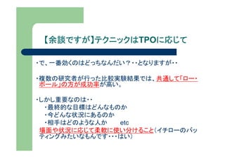 【余談ですが】テクニックは
  余談ですが】テクニックはTPOに応じて
                 に応じて

・で、一番効くのはどっちなんだい？・・となりますが・・

・複数の研究者が行った比較実験結果では、共通して「ロー・
 ボール」の方が成功率が高い。

・しかし重要なのは・・
  ・最終的な目標はどんなものか
  ・今どんな状況にあるのか
  ・相手はどのような人か   etc
 場面や状況に応じて柔軟に使い分けること（イチローのバッ
 ティングみたいなもんです・・・はい）
 
