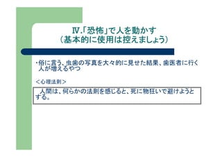 Ⅳ.「恐怖」で人を動かす
        「恐怖」で人を動かす
    （基本的に使用は控えましょう）

・俗に言う、虫歯の写真を大々的に見せた結果、歯医者に行く
 人が増えるやつ

＜心理法則＞
 人間は、何らかの法則を感じると、死に物狂いで避けようと
する。
 