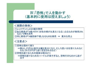Ⅳ.「恐怖」で人を動かす
         「恐怖」で人を動かす
     （基本的に使用は控えましょう）

＜実際の事例＞
①レントゲンによるＸ線の発明
②ある業者が「Ｘ線メガネ（女性の裸が丸見えになる）」なるものが発売され
 るという噂を流布
③同じ業者が「Ｘ線防御下着」なるものを発売 ⇒ 莫大な売上

＜注意点＞
①恐怖は弱めて使う
 ⇒脅かしすぎると相手は嫌な気分になり、むしろ言い分を受け入れなく
  なる（大げさすぎて逆に否定されるなど）
②恐怖を避けるための提案は程ほどに
 ⇒恐怖を避けるためのハードルが高すぎると、恐怖そのものから逃げ
  出す
 