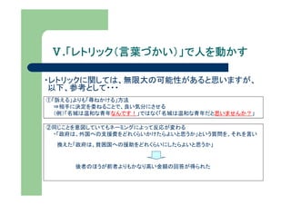 Ⅴ.「レトリック（言葉づかい）」で人を動かす
   「レトリック（言葉づかい）」で人を動かす

・レトリックに関しては、無限大の可能性があると思いますが、
 以下、参考として・・・
①「訴える」よりも「尋ねかける」方法
  ⇒相手に決定を委ねることで、良い気分にさせる
  （例）「名城は温和な青年なんです！」ではなく「名城は温和な青年だと思いませんか？」

②同じことを意図していてもネーミングによって反応が変わる
 ・「政府は、外国への支援費をどれくらいかけたらよいと思うか」という質問を、それを言い
  換えた「政府は、貧困国への援助をどれくらいにしたらよいと思うか」


      後者のほうが前者よりもかなり高い金額の回答が得られた
 