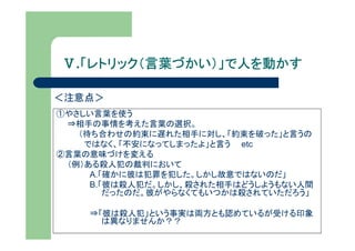 Ⅴ.「レトリック（言葉づかい）」で人を動かす
  「レトリック（言葉づかい）」で人を動かす

＜注意点＞
①やさしい言葉を使う
 ⇒相手の事情を考えた言葉の選択。
   （待ち合わせの約束に遅れた相手に対し、「約束を破った」と言うの
    ではなく、「不安になってしまったよ」と言う etc
②言葉の意味づけを変える
 （例）ある殺人犯の裁判において
     A.「確かに彼は犯罪を犯した。しかし故意ではないのだ」
     B.「彼は殺人犯だ。しかし、殺された相手はどうしようもない人間
        だったのだ。彼がやらなくてもいつかは殺されていただろう」

    ⇒「彼は殺人犯」という事実は両方とも認めているが受ける印象
      は異なりませんか？？
 