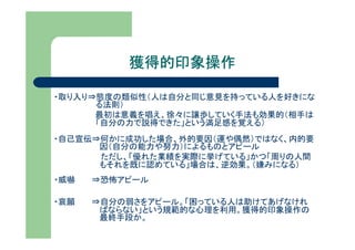 獲得的印象操作

・取り入り⇒態度の類似性（人は自分と同じ意見を持っている人を好きにな
      る法則）
      最初は意義を唱え、徐々に譲歩していく手法も効果的（相手は
      「自分の力で説得できた」という満足感を覚える）
・自己宣伝⇒何かに成功した場合、外的要因（運や偶然）ではなく、内的要
      因（自分の能力や努力）によるものとアピール
      ただし、「優れた業績を実際に挙げている」かつ「周りの人間
      もそれを既に認めている」場合は、逆効果。（嫌みになる）
・威嚇   ⇒恐怖アピール

・哀願   ⇒自分の弱さをアピール。「困っている人は助けてあげなけれ
       ばならない」という規範的な心理を利用。獲得的印象操作の
       最終手段か。
 