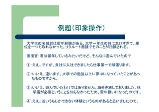 例題（印象操作）

 大学生の名城君は留年経験がある。大学一年生の時に怠けすぎて、単
位を一つも取れなかった。リクルート面接でそのことが指摘される。

面接官：君は留年しているみたいだけど、そんなに遊んでいたの？

①：ええ。ですが、貴社に入社できましたら仕事第一で頑張ります。

②：いいえ、違います。大学での勉強以上に夢中になっていたことがあっ
  たものですから。

③：いいえ、遊んでいたわけではありません。海外を旅しておりました。休
  学届が必要ということを知らなかったため、留年扱いになったのです。

④：ええ。若いうちしかできない体験というものがあると思いましたので。
 