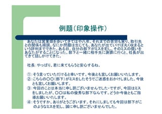 例題（印象操作）
 あなたは営業畑を歩いてきてはや八年。それまでの苦労も実り、取引先
との関係も順調。なにか問題は生じても、あなたが出ていけば丸く収まると
いう評判までできた。ある日、自分の部下がミスを犯し、そのミスの償いを
あなたがすることになった。部下と一緒に相手先に謝罪に行くと、社長が出
てきて話しかけてきた。

社長：やっぱり、君に来てもらうと安心するね。

①：そう言っていただけると幸いです。今後とも宜しくお願いいたします。
②：こちらの○○（部下）がミスをしたそうでご迷惑をおかけしました。今後
  とも宜しくお願いします。
③：今回のことは本当に申し訳ございませんでした・ですが、今回はミス
  をしましたが、○○は私の優秀な部下なんです。どうか今後ともご指
  導お願いいたします。
④：そうですか、ありがとうございます。それにしましても今回は部下がこ
  のようなミスを犯し、誠に申し訳ございませんでした。
 