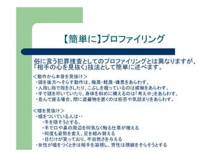 【簡単に】プロファイリング
        簡単に】

俗に言う犯罪捜査としてのプロファイリングとは異なりますが、
「相手の心を見抜く」技法として簡単に述べます。
＜動作から本音を見抜け＞
 ・頭を後方へそらす動作は、侮蔑・軽蔑・嫌悪をあらわす。
 ・人指し指で指をさしたり、こぶしを握っているのは威嚇をあらわす。
 ・手で頭を叩いていたり、身体を斜めに構えるのは「考え中」をあらわす。
 ・並んで座る場合、間に遮蔽物を置くのは拒否や気詰まりをあらわす。

＜嘘を見抜け＞
 ・嘘をついている人は・・
   ・手を隠そうとする。
   ・手で口や鼻の周辺を何気なく触る仕草が増える
   ・何度も姿勢を変え、足を組み替える
   ・目だけが笑っており、不自然さを与える
 ・女性が嘘をつくときは相手を凝視し、男性は視線をそらそうとする
 