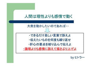 人間は理性よりも感情で動く

 大衆を動かしたいのであれば・・


  ・できるだけ易しい言葉で訴えよ
  ・伝えたいものを何度も繰り返せ
  ・肝心の要点を絞り込んで伝えよ
・論理よりも感情に訴えて揺さぶり上げよ

                   by ヒトラー
 