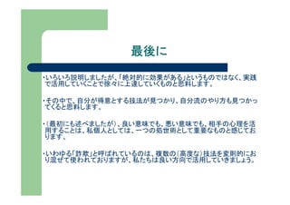 最後に
・いろいろ説明しましたが、「絶対的に効果がある」というものではなく、実践
 で活用していくことで徐々に上達していくものと思料します。

・その中で、自分が得意とする技法が見つかり、自分流のやり方も見つかっ
 てくると思料します。

・（最初にも述べましたが）、良い意味でも、悪い意味でも、相手の心理を活
 用することは、私個人としては、一つの処世術として重要なものと感じてお
 ります。

・いわゆる「詐欺」と呼ばれているのは、複数の（高度な）技法を変則的にお
 り混ぜて使われておりますが、私たちは良い方向で活用していきましょう。
 