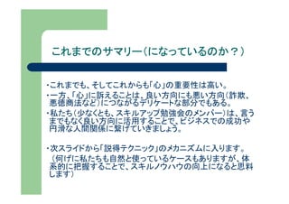 これまでのサマリー（になっているのか？）

・これまでも、そしてこれからも「心」の重要性は高い。
・一方、「心」に訴えることは、良い方向にも悪い方向（詐欺、
 悪徳商法など）につながるデリケートな部分でもある。
・私たち（少なくとも、スキルアップ勉強会のメンバー）は、言う
 までもなく良い方向に活用することで、ビジネスでの成功や
 円滑な人間関係に繋げていきましょう。

・次スライドから「説得テクニック」のメカニズムに入ります。
 （何げに私たちも自然と使っているケースもありますが、体
 系的に把握することで、スキルノウハウの向上になると思料
 します）
 