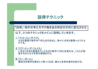 説得テクニック

「説得」：相手の考え方や行動をある特定の方向に変化させる
以下、３つのテクニックをメインに説明していきます。
Ⅰ.「フット・イン・ザ・ドア」
  小さな要請で相手の「YES」を引き出し、徐々に大きな要請へとつり上
  げてる。

Ⅱ.「ドア・イン・ザ・フェイス」
  いきなり大きな要請を行ってわざと相手に「NO」を言わせ、こちらが妥
  協するかたちで本来の要請を行う。

Ⅲ.「ロー・ボール」
  最初は好条件を提示して釣っておき、後から本来の条件を告げる。
 