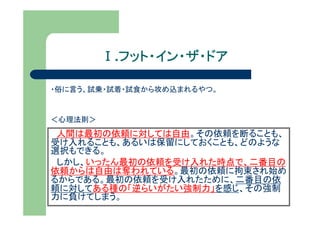 Ⅰ.フット・イン・ザ・ドア
           フット・イン・ザ・ドア

・俗に言う、試乗・試着・試食から攻め込まれるやつ。


＜心理法則＞
 人間は最初の依頼に対しては自由。その依頼を断ることも、
受け入れることも、あるいは保留にしておくことも、どのような
選択もできる。
 しかし、いったん最初の依頼を受け入れた時点で、二番目の
依頼からは自由は奪われている。最初の依頼に拘束され始め
るからである。最初の依頼を受け入れたために、二番目の依
頼に対してある種の「逆らいがたい強制力」を感じ、その強制
力に負けてしまう。
 