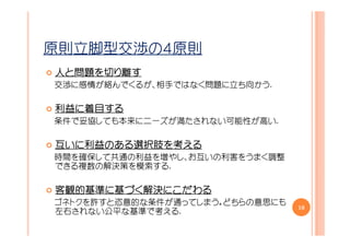 原則立脚型交渉の４原則
人と問題を切り離す
  問題を
交渉に感情が絡んでくるが、相手ではなく問題に立ち向かう.

利益に着目する
利益に着目する
条件で妥協しても本来にニーズが満たされない可能性が高い.

互いに利益のある選択肢を考える
 いに利益のある選択肢を
   利益のある選択肢
時間を確保して共通の利益を増やし、お互いの利害をうまく調整
できる複数の解決策を模索する.

客観的基準に づく解決にこだわる
客観的基準に基づく解決にこだわる
         解決
ゴネトクを許すと恣意的な条件が通ってしまう。どちらの意思にも
                                 10
左右されない公平な基準で考える.
 