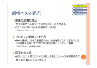 １．人と問題を切り離す

                            ２．利益に着目する

                            ３．選択肢を考える

感情への対処①                     ４．客観的基準を用いる




相手の立場になる
相手の立場になる
・相手の気持ちになってその視点のメリットを考える.
・こだわる心情に心から共感する（≠ 賛同）
 Exe.テーブルのコップ


プロセスに参加してもらう
プロセスに参加してもらう
     参加
・100%賛成してもらえる確証のない結論を受け入れてもらうには、
その結論を引き出すプロセスに相手を係らせることが重要
 Exe.アパルトヘイト撤廃の議論


面子をたてる
面子をたてる
・交渉に立つ人間の方針や立場と、合意とのギャップを調整する作      18
 業であり、軽んじてはいけない
 