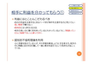 １．人と問題を切り離す

                               ２．利益に着目する

                               ３．選択肢を考える

相手に利益を分かってもらう①                 ４．客観的基準を用いる




利益にはとことんこだわるべき
・自分の利益を主張するときはハード派が条件を主張するのと同じくらい
 強い態度で構わない.
・具体的にはっきりと伝える.
・相手の言い分に聞く耳を持っているとわかっているように、「間違ってい
 たらご指摘下さい」と断っておく.


認知的不協和理論を利用
心に矛盾を抱えている人が、その矛盾を解消しようとする考え方。相手の
中に問題と自分を切り離して一緒に解決を図ろうという気持ちが起こっ
てくる。

                                       28
 