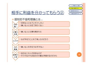 １．人と問題を切り離す

                              ２．利益に着目する

                              ３．選択肢を考える

相手に利益を分かってもらう②                ４．客観的基準を用いる




認知的不協和理論とは...
      • 好きな人にはプレゼントしたい
好き・   • 嫌いな人には近づきたくない
嫌い


仕事の • 嫌いな人に仕事を頼まれた
依頼

      • なぜ手伝うことを了承したのだろう
心の中


心の    • 嫌いな人を手伝うはずがない
葛藤

    • 自分はこの人が好きなのだ
納得の • そうでなければ自分の行動は矛盾するのだから           29
心理
 