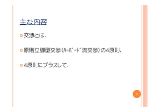 主な内容
交渉とは．

原則立脚型交渉（ﾊｰﾊﾞｰﾄﾞ流交渉）の４原則.

４原則にプラスして.




                           3
 