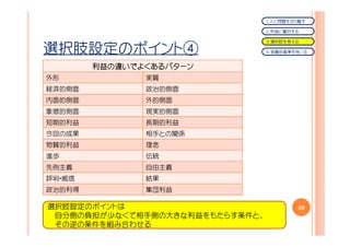 １．人と問題を切り離す

                                 ２．利益に着目する

                                 ３．選択肢を考える

選択肢設定のポイント④                      ４．客観的基準を用いる


        利益の
        利益の違いでよくあるパターン
外形             実質
経済的側面          政治的側面
内面的側面          外的側面
象徴的側面          現実的側面
短期的利益          長期的利益
今回の成果          相手との関係
物質的利益          理念
進歩             伝統
先例主義           自由主義
評判・威信          結果
政治的利得          集団利益

選択肢設定のポイントは                              39
 自分側の負担が少なくて相手側の大きな利益をもたらす条件と、
 その逆の条件を組み合わせる
 
