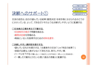 １．人と問題を切り離す

                                             ２．利益に着目する

                                             ３．選択肢を考える

決断へのサポート①                                    ４．客観的基準を用いる



交渉の成否は、自分の望んでいる結果（意思決定）を相手側にさせられるかどうか
にかかっている. よって、できるだけそのような決断がしやすいように配慮する.


○交渉者の立場を考えて行動する.
 交渉者の立場を えて行動する
           行動する
 ・交渉相手の視点で問題を眺める.
 ・意思決定者を見極める.
            .
 ・背後にいる人を説得するための材料を渡す.


○決断しやすい選択肢を提示する
 決断しやすい選択肢を提示する.
   しやすい選択肢   する
 ・望んでいるものを提示する. 「合意条件の交渉？」or「特定の結果？」
 ・承認が必要な人数が少なくて済む方法、実行しやすい案.
 ・ハードルを下げる（行動しない ＜ 始めたことをやめる ＜ 新しいことを始める）.
 ・「一貫した行動をとりたい心理」「過去の言動」に配慮する.                       40
 
