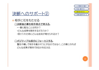 １．人と問題を切り離す

                             ２．利益に着目する

                             ３．選択肢を考える

決断へのサポート②                    ４．客観的基準を用いる




相手に花をもたせる
○決断後の事を相手視点で考える.
 決断後の  相手視点で える
 ・一番心配なことは何か？
 ・どんな成果を期待するだろうか？
 ・受け入れた時にどんな批判が寄せられるか？


○ポジティブな部分にフォーカスする.
 ポジティブな部分にフォーカスする
       部分にフォーカスする
 警告や脅しで相手を動かそうとするのではなく、この案にのれば
 どんな成果が期待できるかを伝える.




                                     41
 