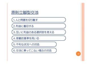 原則立脚型交渉
１．人と問題を切り離す

２．利益に着目する

３．互いに利益のある選択肢を考える

４．客観的基準を用いる

５．不利な状況への対処

６．交渉に乗ってこない場合の対処
                    42
 