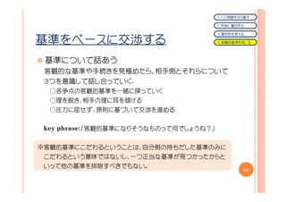 １．人と問題を切り離す

                                       ２．利益に着目する

                                       ３．選択肢を考える

基準をベースに交渉する                            ４．客観的基準を用いる




 基準について話あう
 客観的な基準や手続きを見極めたら、相手側とそれらについて
 ３つを意識して話し合っていく.
  ○各争点の客観的基準を一緒に探っていく
  ○理を説き、相手の理に耳を傾ける
  ○圧力に屈せず、原則に基づいて交渉を進める


 key phrase：「客観的基準になりそうなものって何でしょうね？」
           ：


※客観的基準にこだわるということは、自分側の持ちだした基準のみに
 こだわるという意味ではないし、一つ正当な基準が見つかったからと
 いって他の基準を排除すべきでもない。
                                               44
 